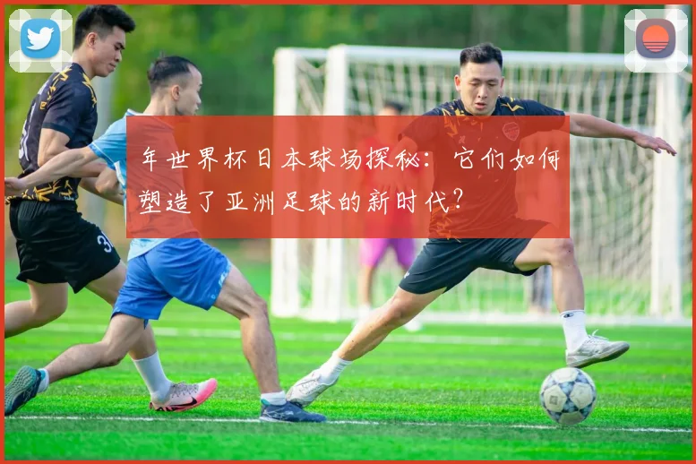年世界杯日本球场探秘：它们如何塑造了亚洲足球的新时代？