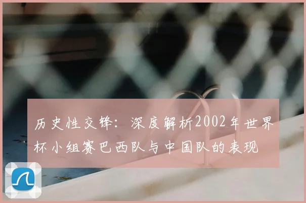 历史性交锋:深度解析2002年世界杯小组赛巴西队与中国队的表现