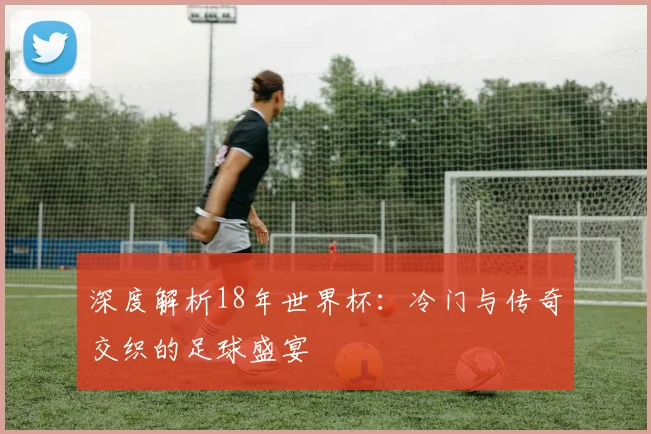 深度解析18年世界杯：冷门与传奇交织的足球盛宴