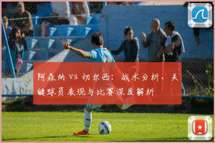 阿森纳 vs 切尔西：战术分析、关键球员表现与比赛深度解析
