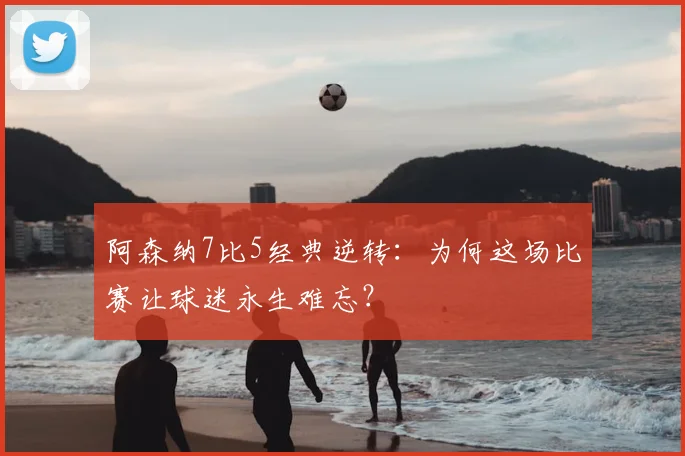 阿森纳7比5经典逆转：为何这场比赛让球迷永生难忘？