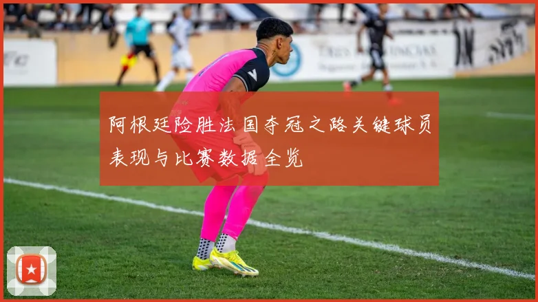 阿根廷险胜法国夺冠之路关键球员表现与比赛数据全览