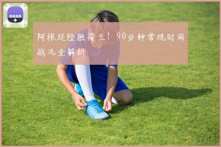 阿根廷险胜荷兰！90分钟常规时间战况全解析