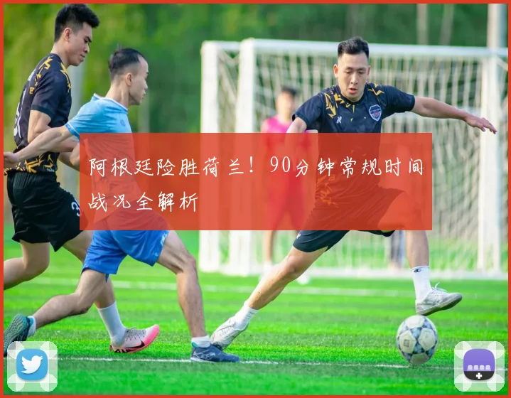 阿根廷险胜荷兰！90分钟常规时间战况全解析