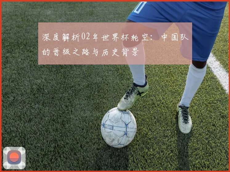 深度解析02年世界杯轮空：中国队的晋级之路与历史背景