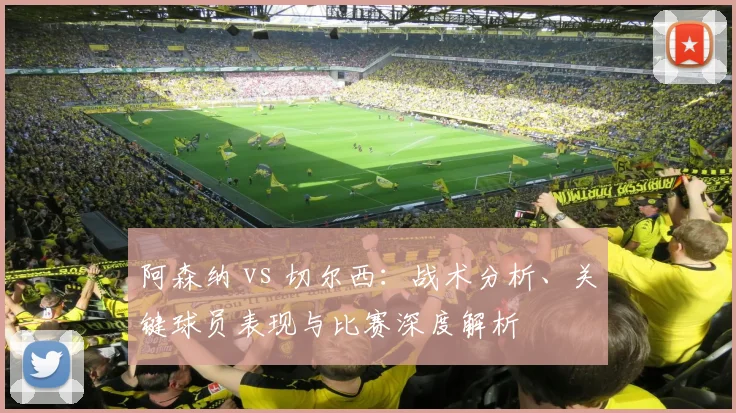 阿森纳 vs 切尔西：战术分析、关键球员表现与比赛深度解析