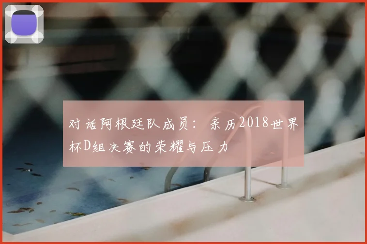 对话阿根廷队成员：亲历2018世界杯D组决赛的荣耀与压力