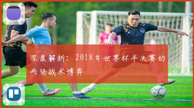 深度解析：2018年世界杯半决赛的两场战术博弈