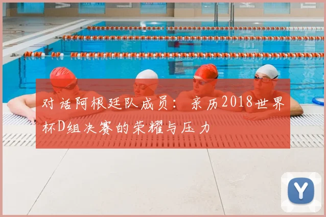 对话阿根廷队成员：亲历2018世界杯D组决赛的荣耀与压力