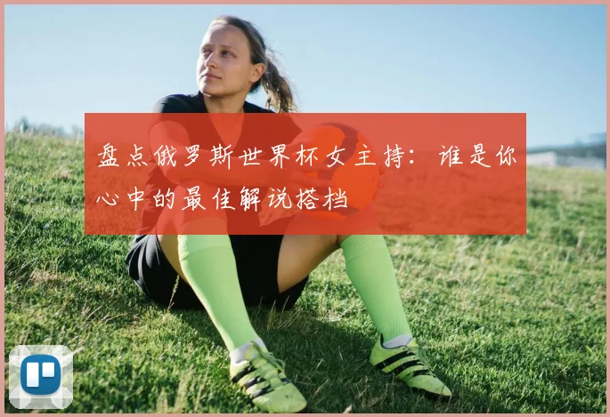 盘点俄罗斯世界杯女主持:谁是你心中的最佳解说搭档
